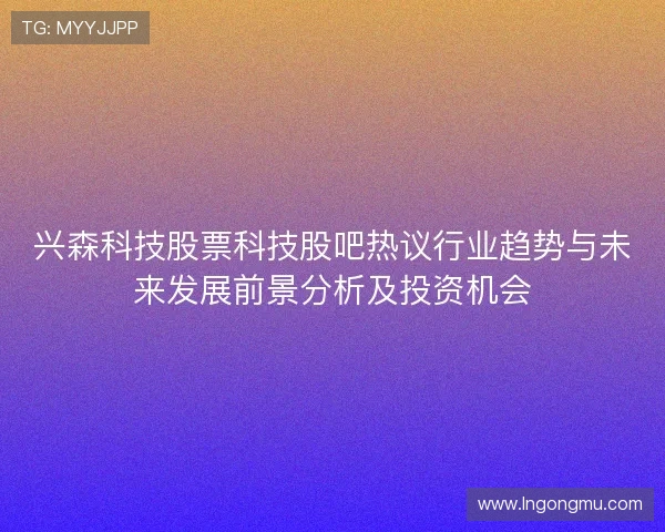 兴森科技股票科技股吧热议行业趋势与未来发展前景分析及投资机会
